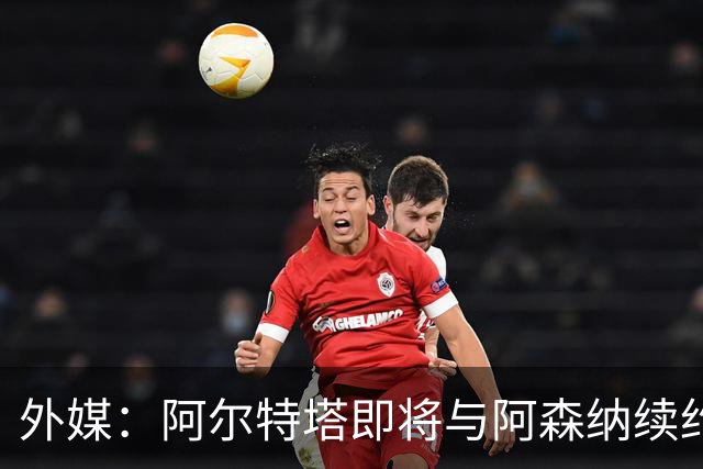 外媒：阿尔特塔即将与阿森纳续约，新合同期限至少3年