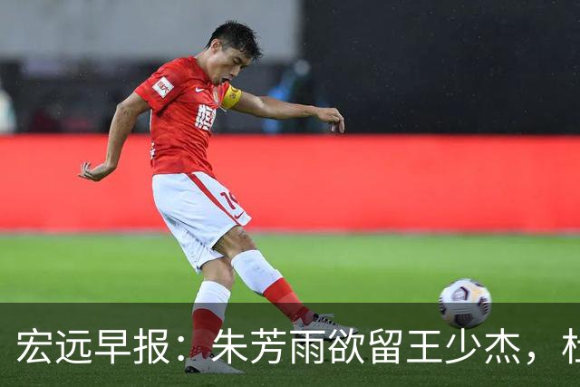 宏远早报：朱芳雨欲留王少杰，杜锋续约在即，张昊伤情最新进展